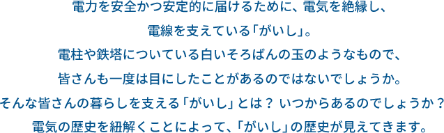 電力を安全かつ安定的に届けるために、電気を絶縁し、電線を支えている「がいし」。電柱や鉄塔についている白いそろばんの玉のようなもので、皆さんも一度は目にしたことがあるのではないでしょうか。そんな皆さんの暮らしを支える「がいし」とは？いつからあるのでしょうか？　電気の歴史を紐解くことによって、「がいし」の歴史が見えてきます。