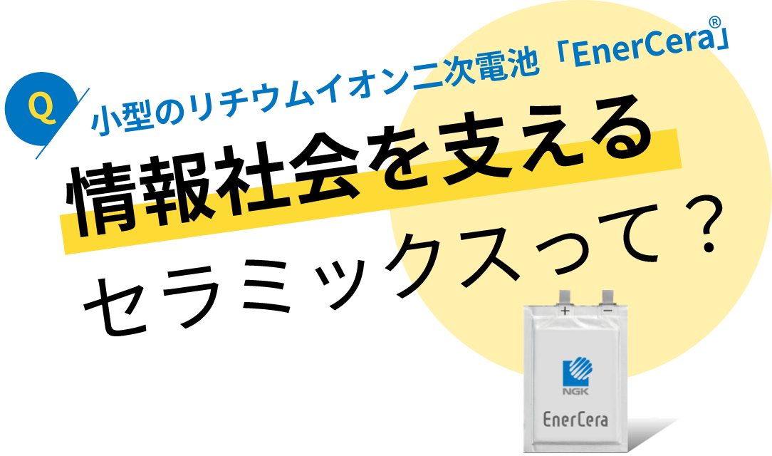 小型のリチウムイオン二次電池「EnerCera」：情報社会を支えるセラミックスって？