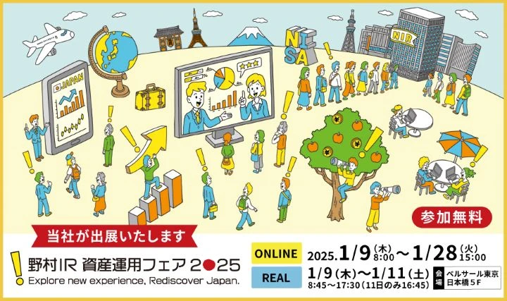当社が出展いたします 野村IR 資産運用フェア 2025 Explore new experience, Rediscover Japan. ONLINE 2025.1/9（木）8:00～1/28（火）15:00 REAL 1/9（木）～1/11（土） 8:45～17:30（11日のみ16:45） 会場 ベルサール東京 日本橋5F