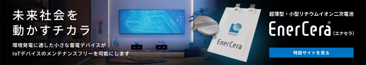 未来社会を動かすチカラ 環境発電に適した小さな蓄電デバイスがIoTデバイスのメンテナンスフリーを可能にします 超薄型・小型リチウムイオン二次電池 EnerCera®（エナセラ） 特設サイトを見る