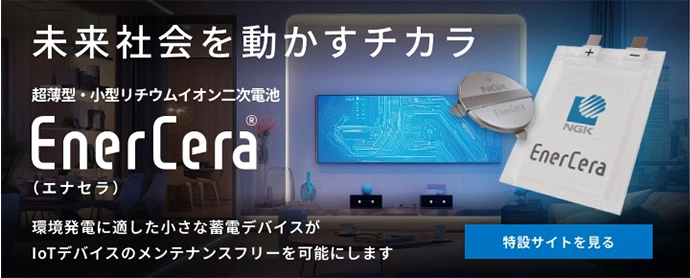 未来社会を動かすチカラ 超薄型・小型リチウムイオン二次電池 EnerCera®（エナセラ） 環境発電に適した小さな蓄電デバイスがIoTデバイスのメンテナンスフリーを可能にします 特設サイトを見る